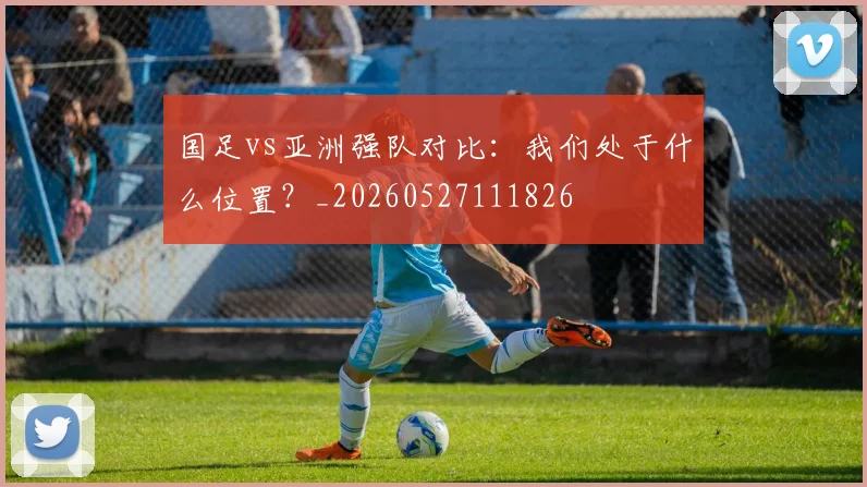 国足vs亚洲强队对比:我们处于什么位置?_20260527111826